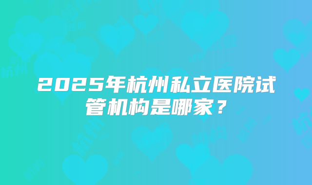 2025年杭州私立医院试管机构是哪家？