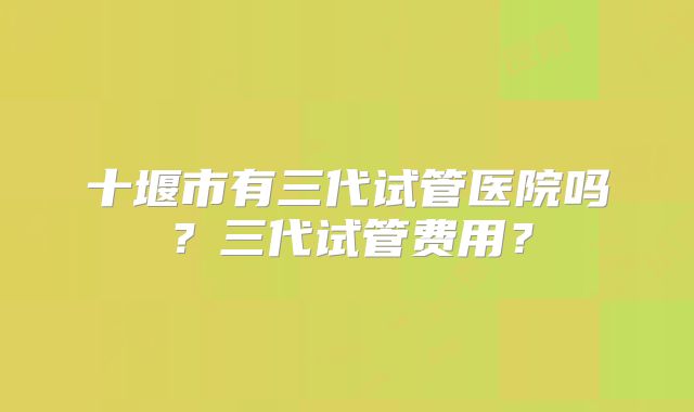 十堰市有三代试管医院吗？三代试管费用？