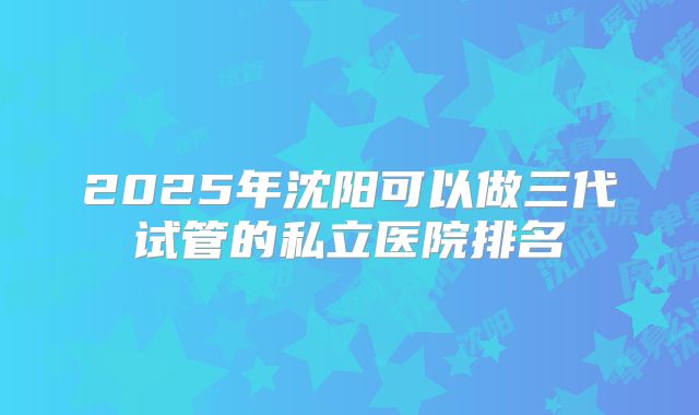 2025年沈阳可以做三代试管的私立医院排名
