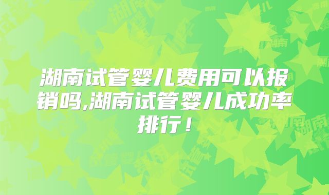 湖南试管婴儿费用可以报销吗,湖南试管婴儿成功率排行！