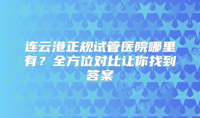 连云港正规试管医院哪里有？全方位对比让你找到答案