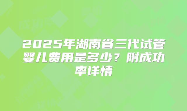 2025年湖南省三代试管婴儿费用是多少?附成功率详情