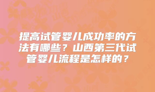 提高试管婴儿成功率的方法有哪些?山西第三代试管婴儿流程是怎样的?