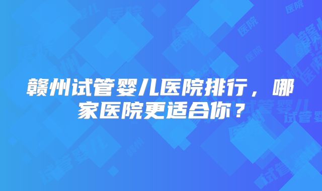 赣州试管婴儿医院排行,哪家医院更适合你?