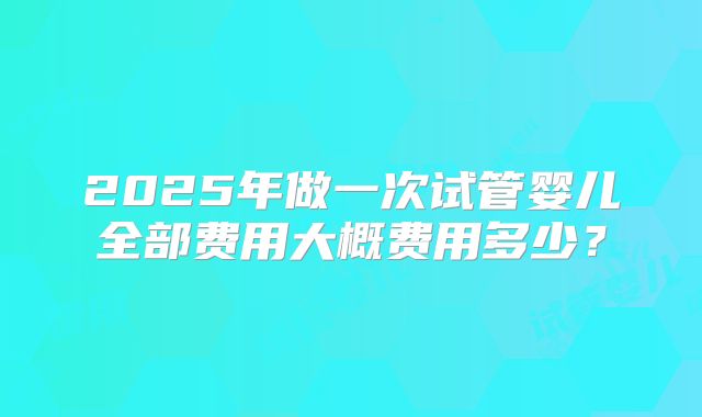2025年做一次试管婴儿全部费用大概费用多少?