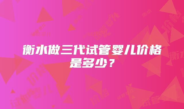 衡水做三代试管婴儿价格是多少?