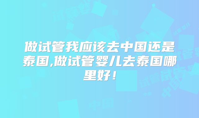 做试管我应该去中国还是泰国,做试管婴儿去泰国哪里好！