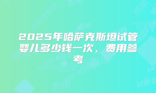 2025年哈萨克斯坦试管婴儿多少钱一次，费用参考