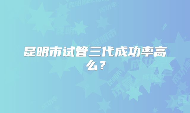 昆明市试管三代成功率高么？
