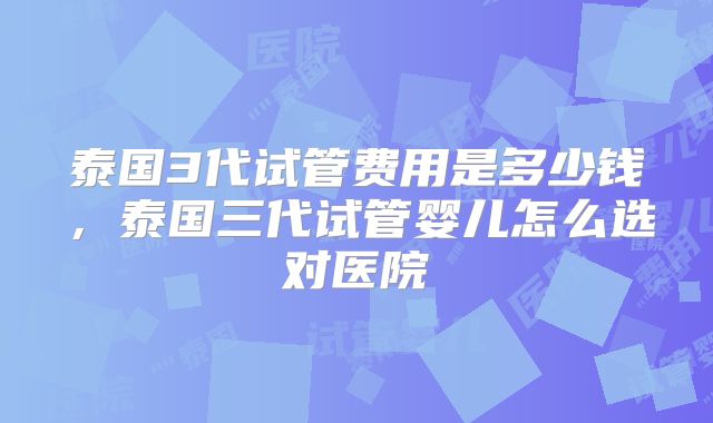 泰国3代试管费用是多少钱,泰国三代试管婴儿怎么选对医院
