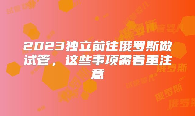 2023独立前往俄罗斯做试管,这些事项需着重注意