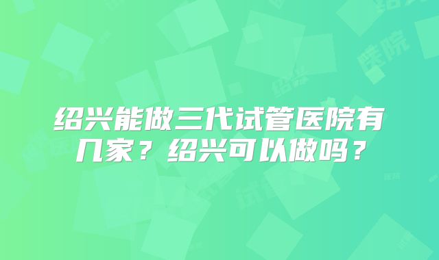 绍兴能做三代试管医院有几家?绍兴可以做吗?