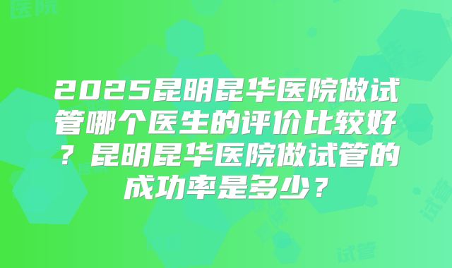 2025昆明昆华医院做试管哪个医生的评价比较好?昆明昆华医院做试管的成功率是多少?