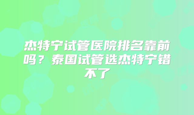 杰特宁试管医院排名靠前吗？泰国试管选杰特宁错不了