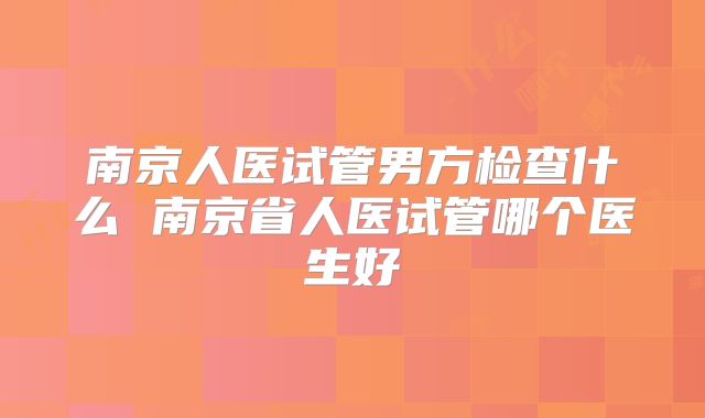 南京人医试管男方检查什么 南京省人医试管哪个医生好