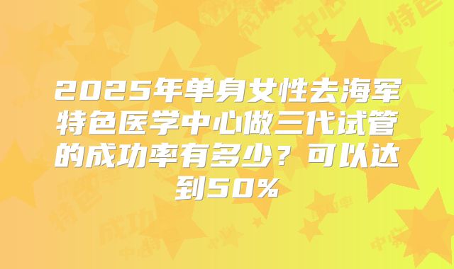 2025年单身女性去海军特色医学中心做三代试管的成功率有多少？可以达到50%