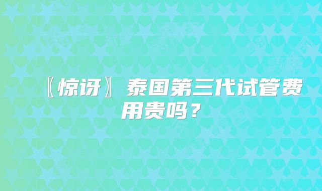 〖惊讶〗泰国第三代试管费用贵吗？