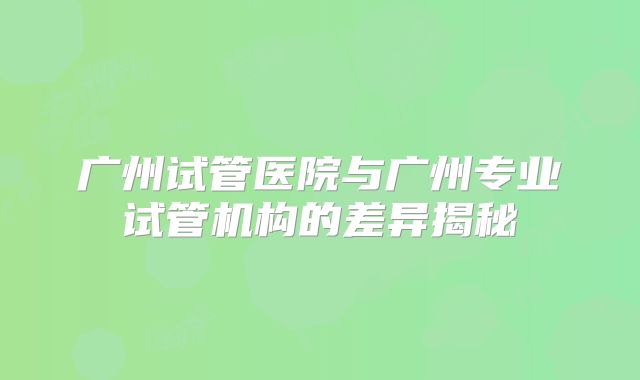 广州试管医院与广州专业试管机构的差异揭秘