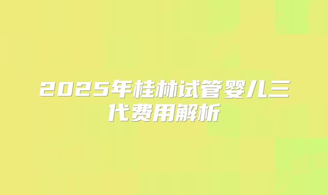 2025年桂林试管婴儿三代费用解析