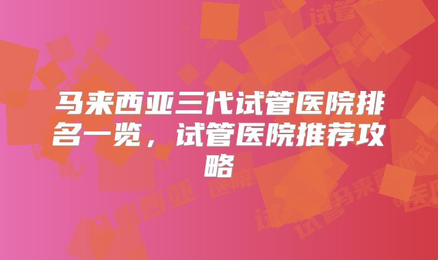 马来西亚三代试管医院排名一览，试管医院推荐攻略