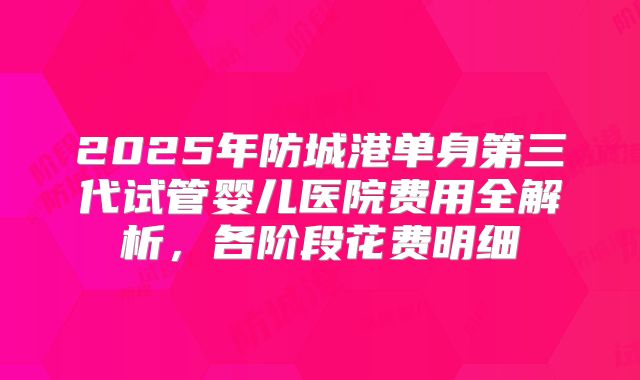 2025年防城港单身第三代试管婴儿医院费用全解析，各阶段花费明细