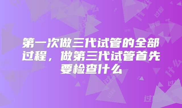第一次做三代试管的全部过程，做第三代试管首先要检查什么