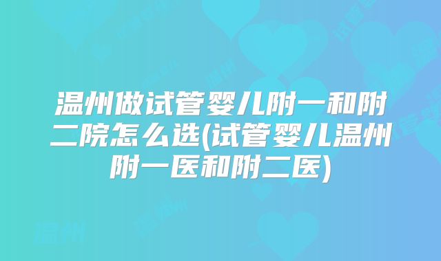 温州做试管婴儿附一和附二院怎么选(试管婴儿温州附一医和附二医)