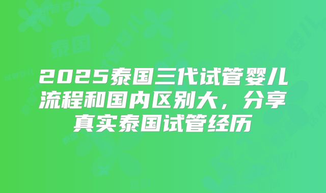 2025泰国三代试管婴儿流程和国内区别大，分享真实泰国试管经历