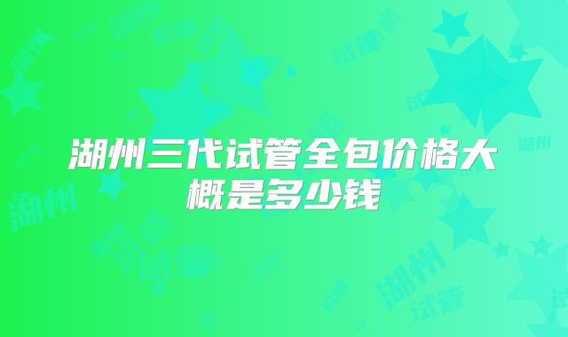 湖州三代试管全包价格大概是多少钱