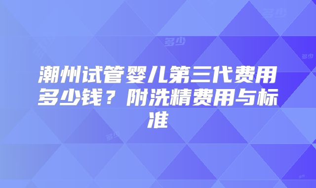 潮州试管婴儿第三代费用多少钱？附洗精费用与标准