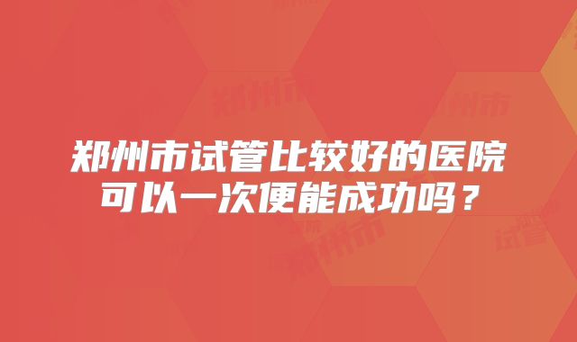 郑州市试管比较好的医院可以一次便能成功吗?