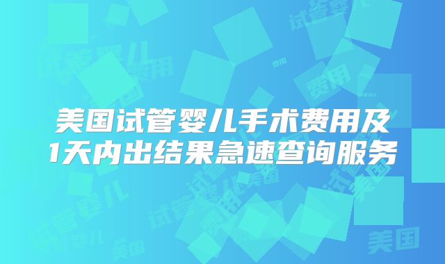 美国试管婴儿手术费用及1天内出结果急速查询服务