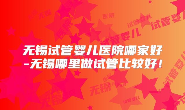 无锡试管婴儿医院哪家好-无锡哪里做试管比较好!