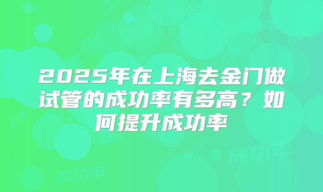 2025年在上海去金门做试管的成功率有多高？如何提升成功率