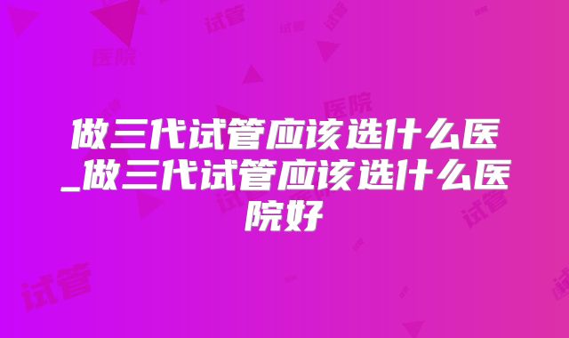 做三代试管应该选什么医_做三代试管应该选什么医院好