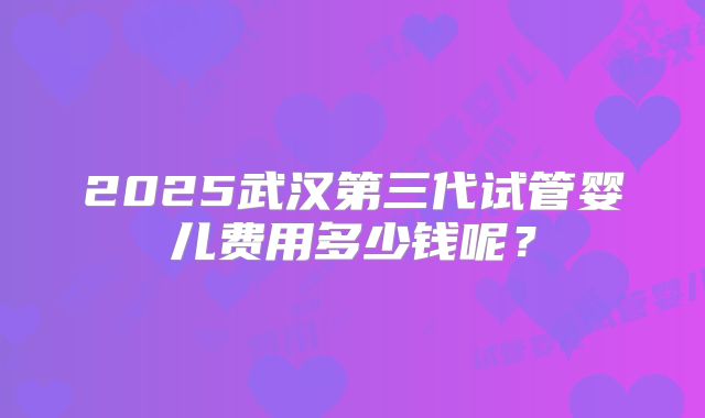 2025武汉第三代试管婴儿费用多少钱呢?