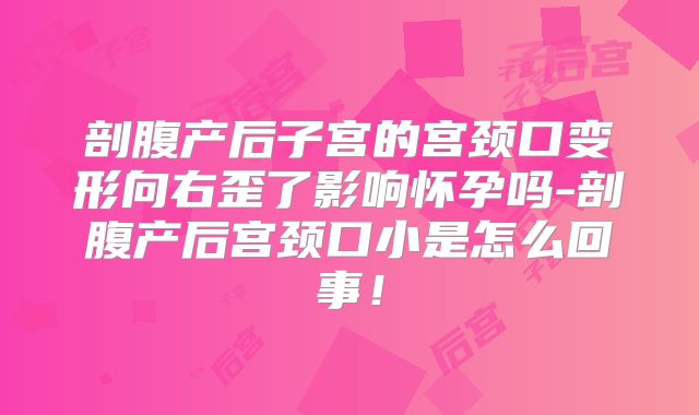 剖腹产后子宫的宫颈口变形向右歪了影响怀孕吗-剖腹产后宫颈口小是怎么回事!