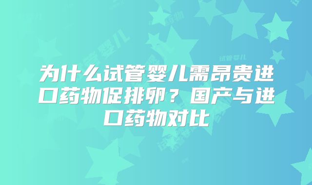 为什么试管婴儿需昂贵进口药物促排卵？国产与进口药物对比