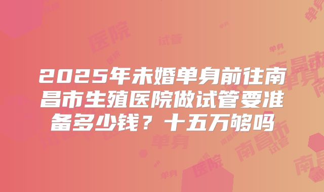 2025年未婚单身前往南昌市生殖医院做试管要准备多少钱？十五万够吗