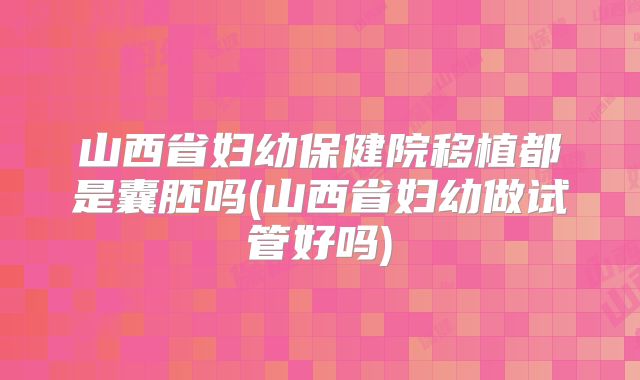 山西省妇幼保健院移植都是囊胚吗(山西省妇幼做试管好吗)