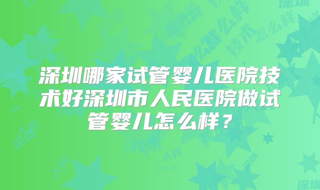 深圳哪家试管婴儿医院技术好深圳市人民医院做试管婴儿怎么样？