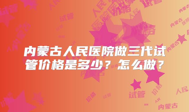 内蒙古人民医院做三代试管价格是多少?怎么做?