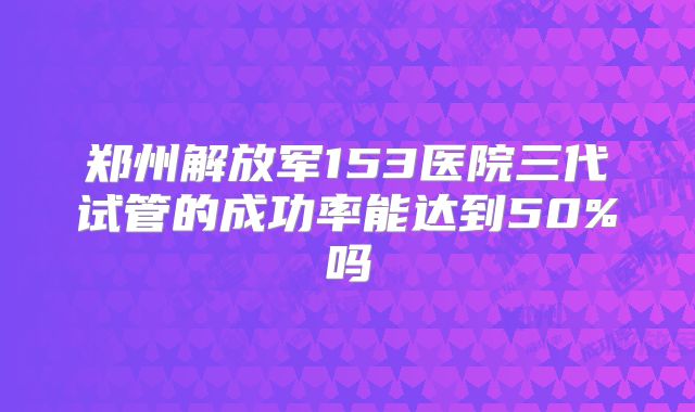 郑州解放军153医院三代试管的成功率能达到50%吗
