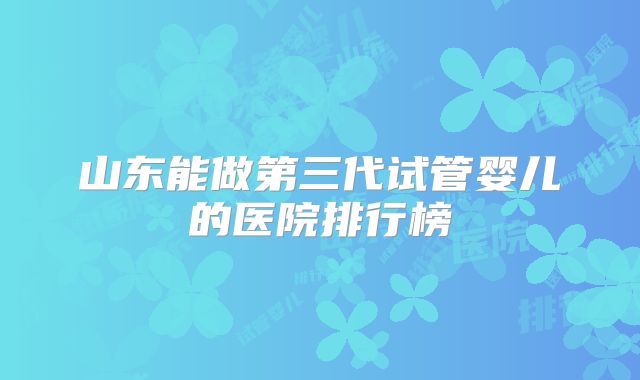 山东能做第三代试管婴儿的医院排行榜