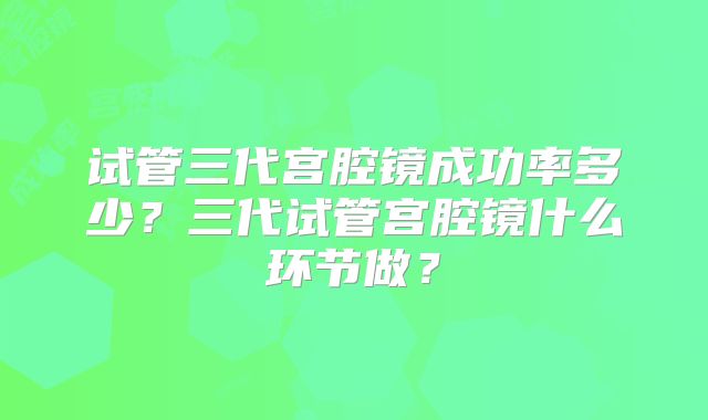 试管三代宫腔镜成功率多少？三代试管宫腔镜什么环节做？