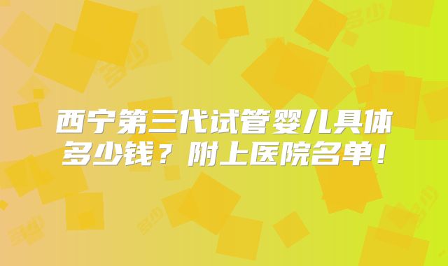 西宁第三代试管婴儿具体多少钱?附上医院名单!