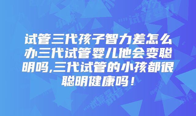 试管三代孩子智力差怎么办三代试管婴儿他会变聪明吗,三代试管的小孩都很聪明健康吗！