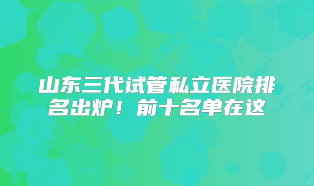 山东三代试管私立医院排名出炉！前十名单在这
