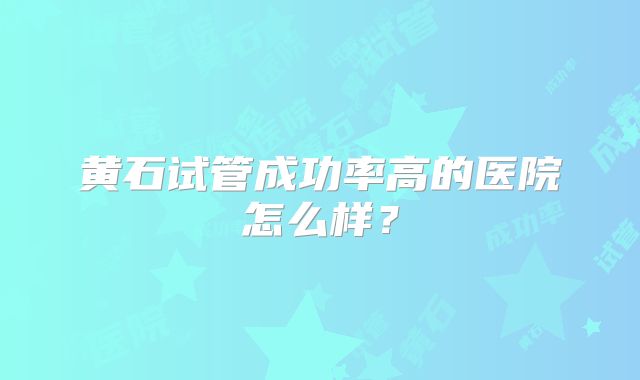黄石试管成功率高的医院怎么样?