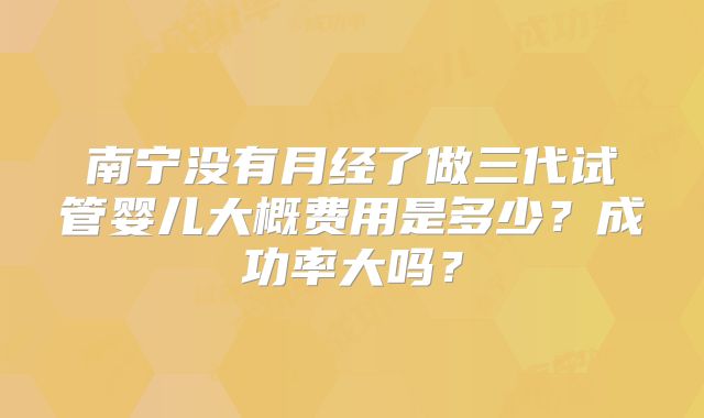 南宁没有月经了做三代试管婴儿大概费用是多少?成功率大吗?